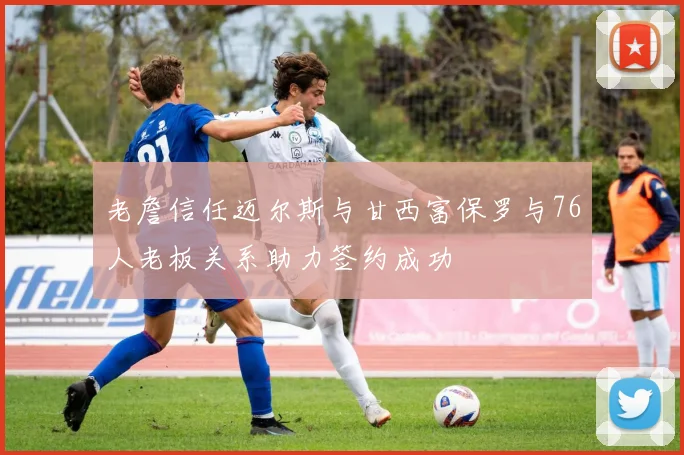 老詹信任迈尔斯与甘西富保罗与76人老板关系助力签约成功