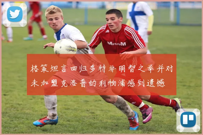 格策坦言回归多特非明智之举并对未加盟克洛普的利物浦感到遗憾