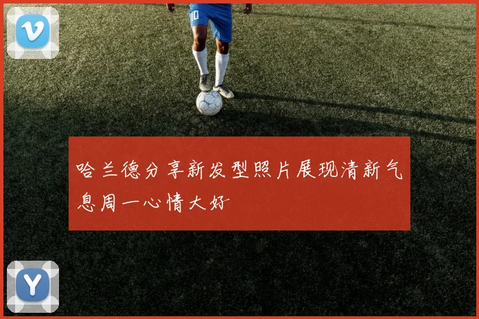 哈兰德分享新发型照片展现清新气息周一心情大好