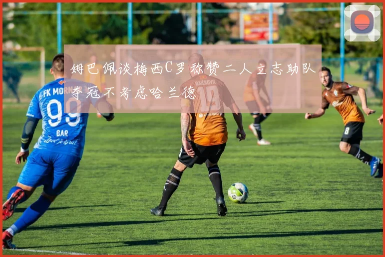 姆巴佩谈梅西C罗称赞二人立志助队夺冠不考虑哈兰德
