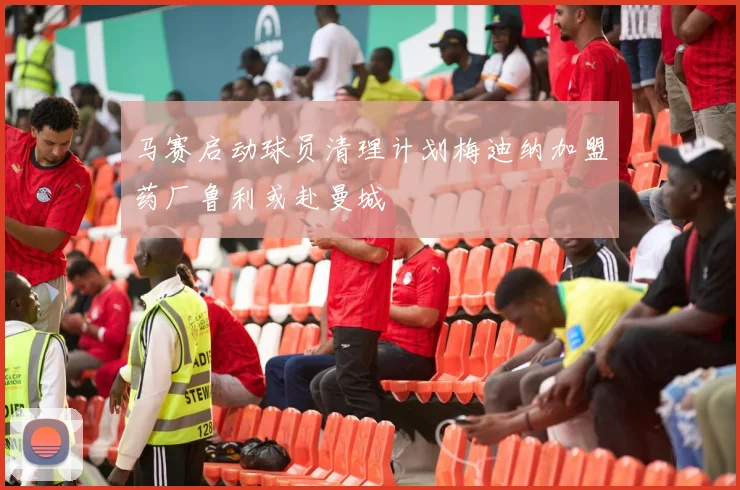 马赛启动球员清理计划梅迪纳加盟药厂鲁利或赴曼城
