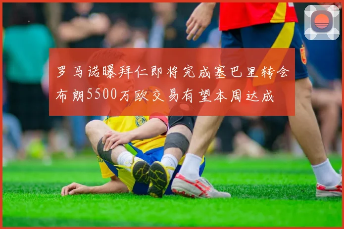 罗马诺曝拜仁即将完成塞巴里转会布朗5500万欧交易有望本周达成