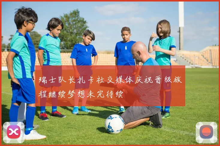 瑞士队长扎卡社交媒体庆祝晋级旅程继续梦想未完待续