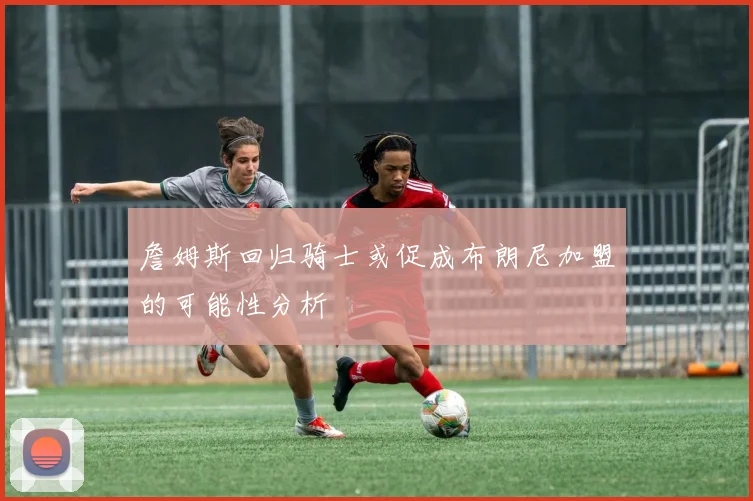 詹姆斯回归骑士或促成布朗尼加盟的可能性分析
