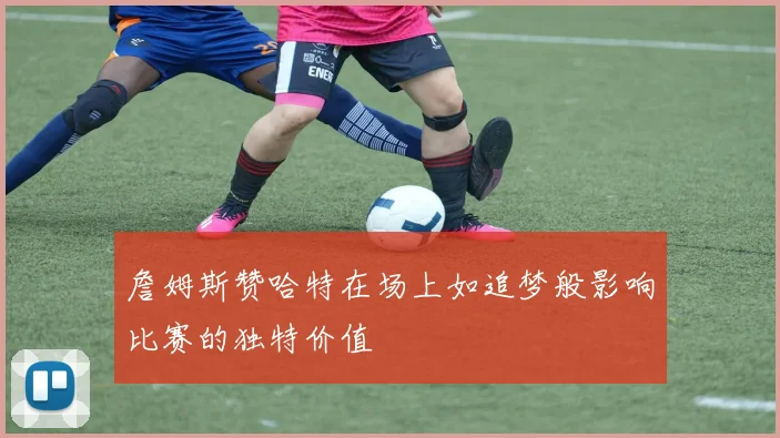 詹姆斯赞哈特在场上如追梦般影响比赛的独特价值