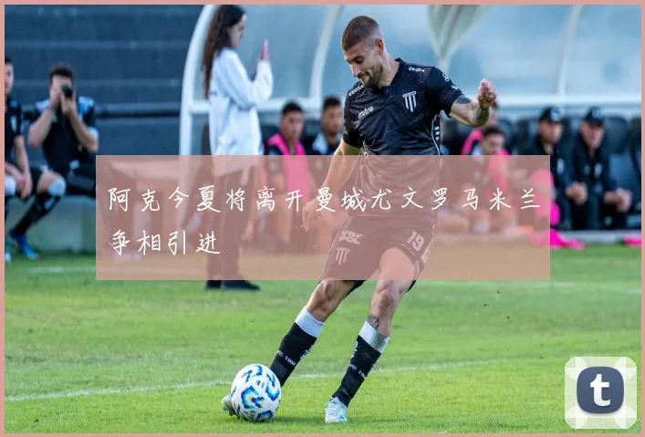 阿克今夏将离开曼城尤文罗马米兰争相引进