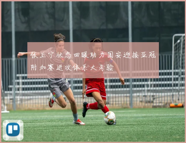 张玉宁状态回暖助力国安迎接亚冠附加赛进攻体系大考验