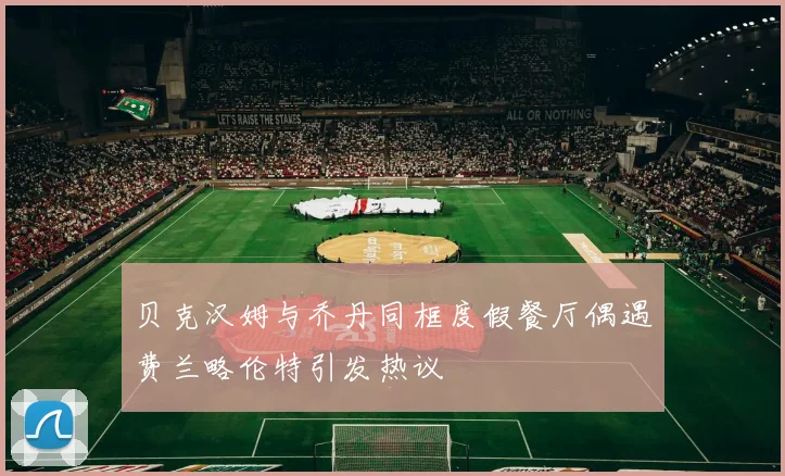 贝克汉姆与乔丹同框度假餐厅偶遇费兰略伦特引发热议
