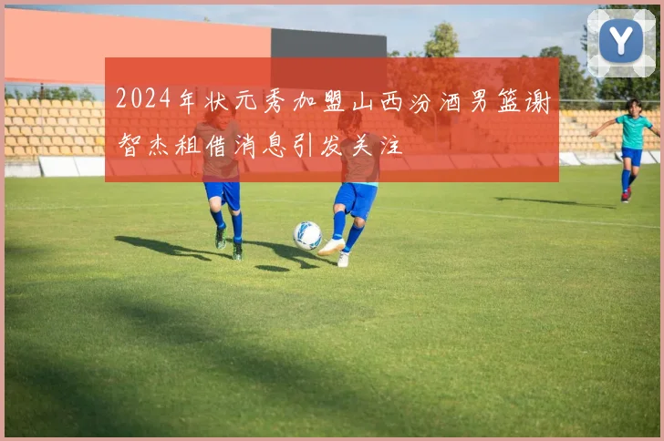 2024年状元秀加盟山西汾酒男篮谢智杰租借消息引发关注