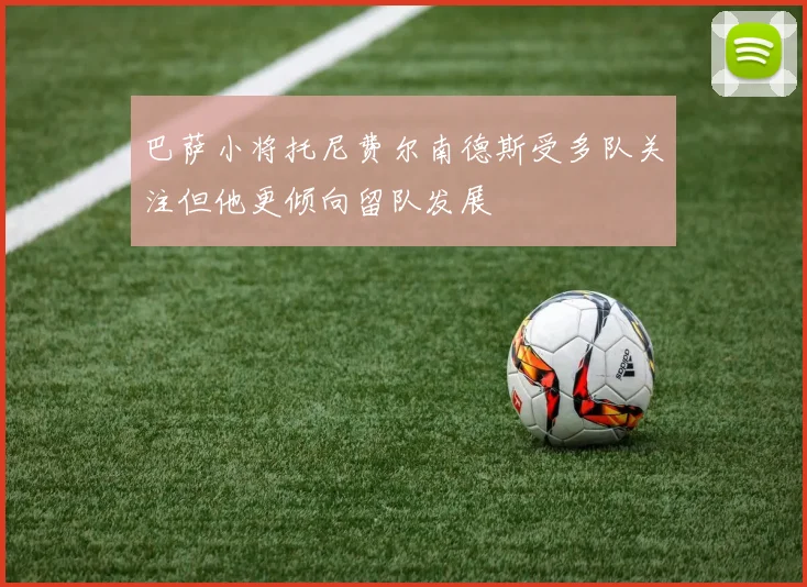 巴萨小将托尼费尔南德斯受多队关注但他更倾向留队发展