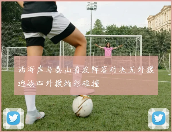 西海岸与泰山首发阵容对决五外援迎战四外援精彩碰撞