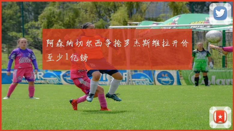 阿森纳切尔西争抢罗杰斯维拉开价至少1亿镑