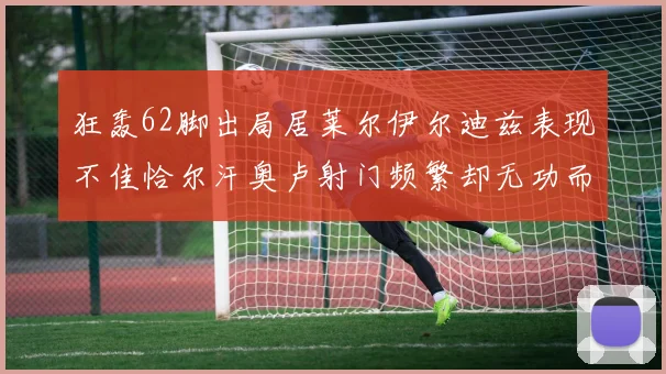 狂轰62脚出局居莱尔伊尔迪兹表现不佳恰尔汗奥卢射门频繁却无功而返