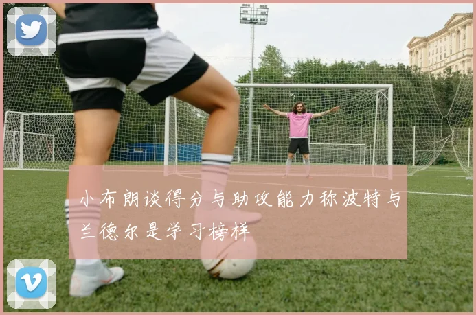 小布朗谈得分与助攻能力称波特与兰德尔是学习榜样