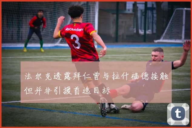 法尔克透露拜仁曾与拉什福德接触但并非引援首选目标