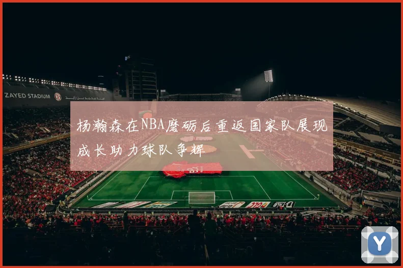 杨瀚森在NBA磨砺后重返国家队展现成长助力球队争辉