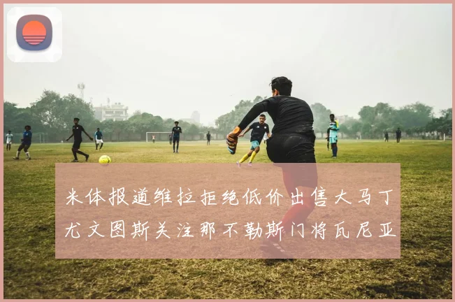 米体报道维拉拒绝低价出售大马丁尤文图斯关注那不勒斯门将瓦尼亚