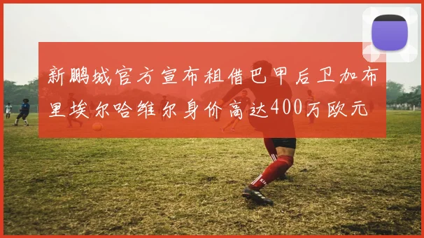 新鹏城官方宣布租借巴甲后卫加布里埃尔哈维尔身价高达400万欧元