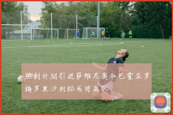 热刺计划引进萨维尼奥和巴霍亚罗梅罗里沙利松或将离队