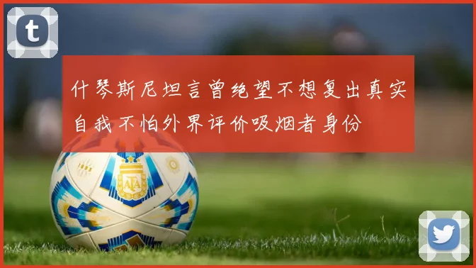 什琴斯尼坦言曾绝望不想复出真实自我不怕外界评价吸烟者身份