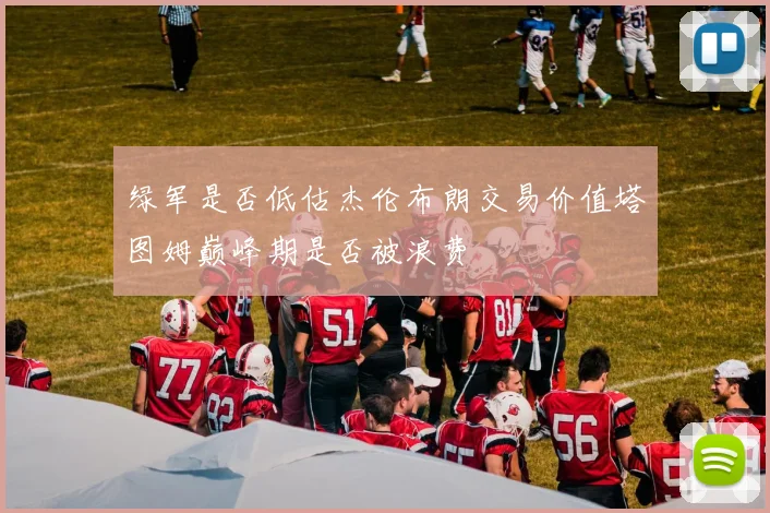 绿军是否低估杰伦布朗交易价值塔图姆巅峰期是否被浪费