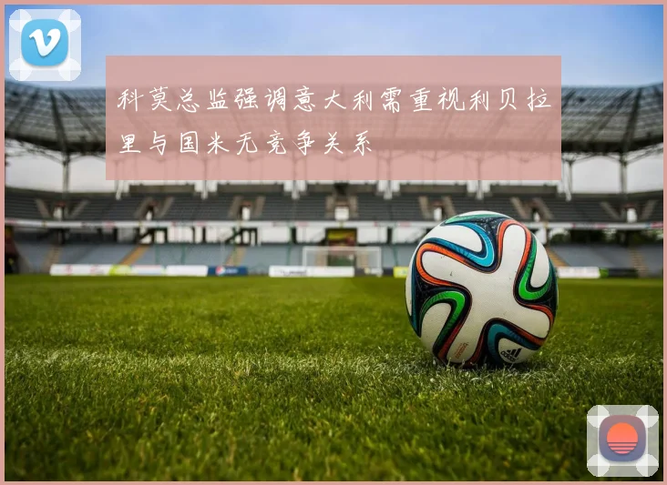 科莫总监强调意大利需重视利贝拉里与国米无竞争关系