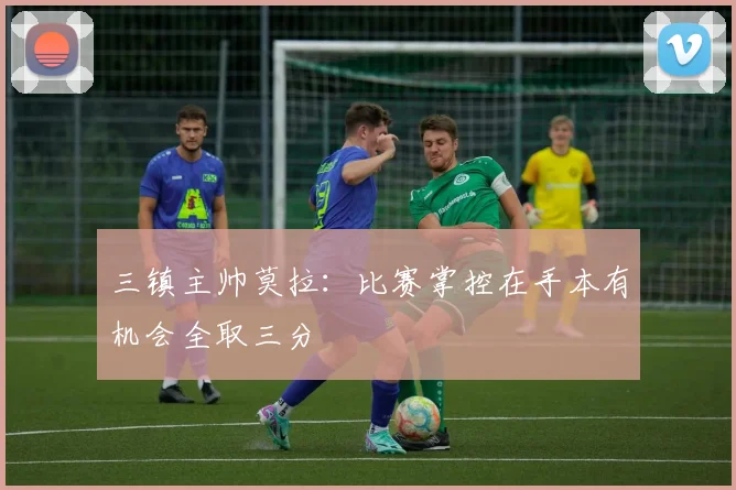三镇主帅莫拉：比赛掌控在手本有机会全取三分