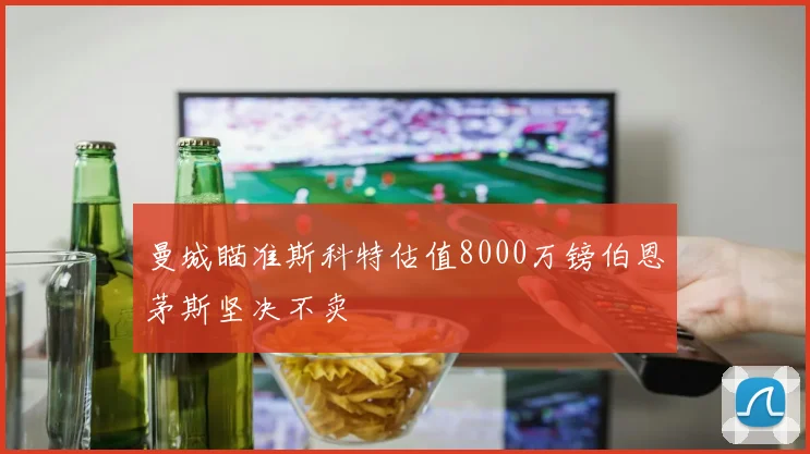 曼城瞄准斯科特估值8000万镑伯恩茅斯坚决不卖