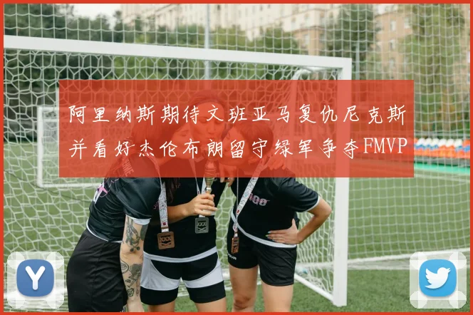 阿里纳斯期待文班亚马复仇尼克斯并看好杰伦布朗留守绿军争夺FMVP