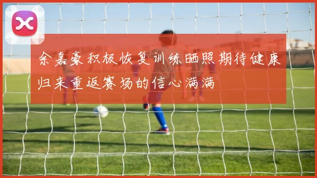 余嘉豪积极恢复训练晒照期待健康归来重返赛场的信心满满
