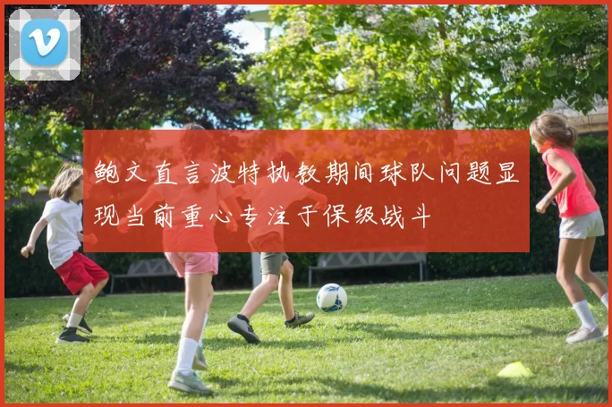 鲍文直言波特执教期间球队问题显现当前重心专注于保级战斗