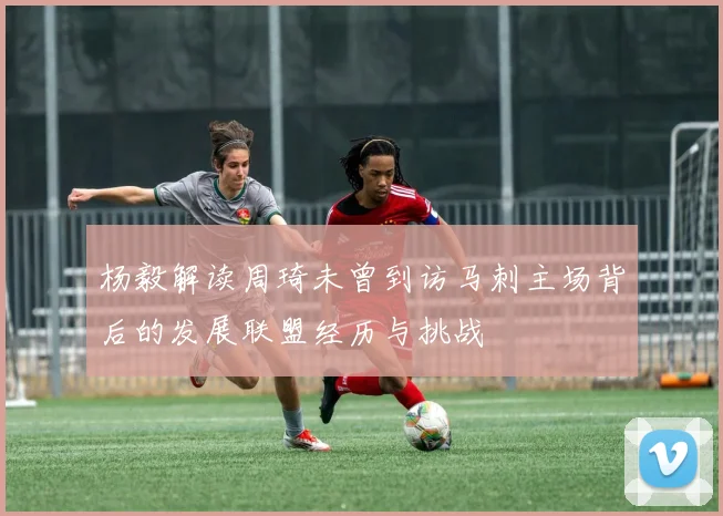 杨毅解读周琦未曾到访马刺主场背后的发展联盟经历与挑战