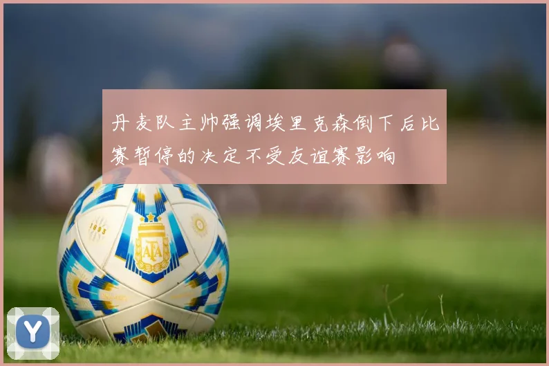丹麦队主帅强调埃里克森倒下后比赛暂停的决定不受友谊赛影响