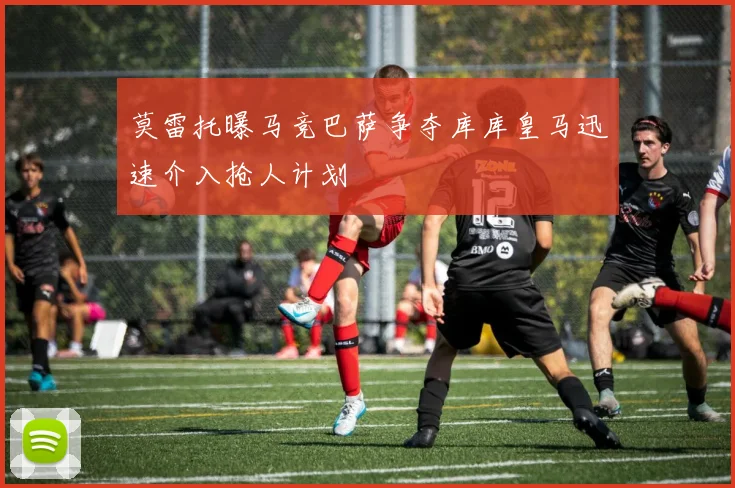莫雷托曝马竞巴萨争夺库库皇马迅速介入抢人计划
