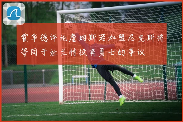 霍华德评论詹姆斯若加盟尼克斯将等同于杜兰特投奔勇士的争议
