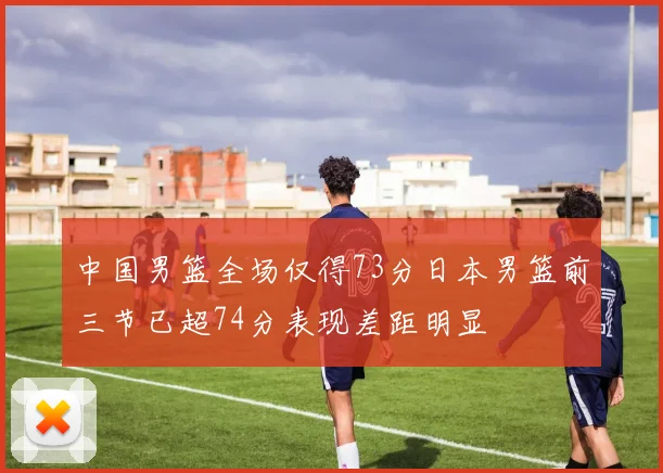 中国男篮全场仅得73分日本男篮前三节已超74分表现差距明显